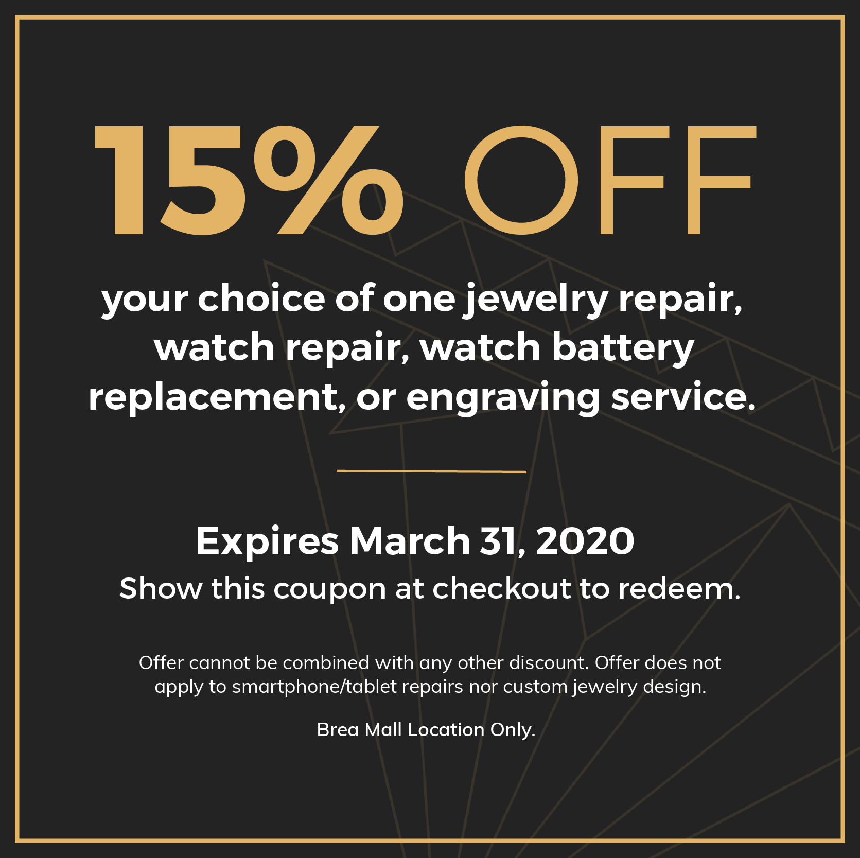 15% OFF. your choice of one jewelry repair, watch repair, watch battery replacement, or engraving service. Expires March 31, 2020. Show this coupon at checkout to redeem. Offer cannot be combined with any other discount. Offer does not apply to smartphone/tablet repairs nor custom jewelry design. Brea Mall Location Only.