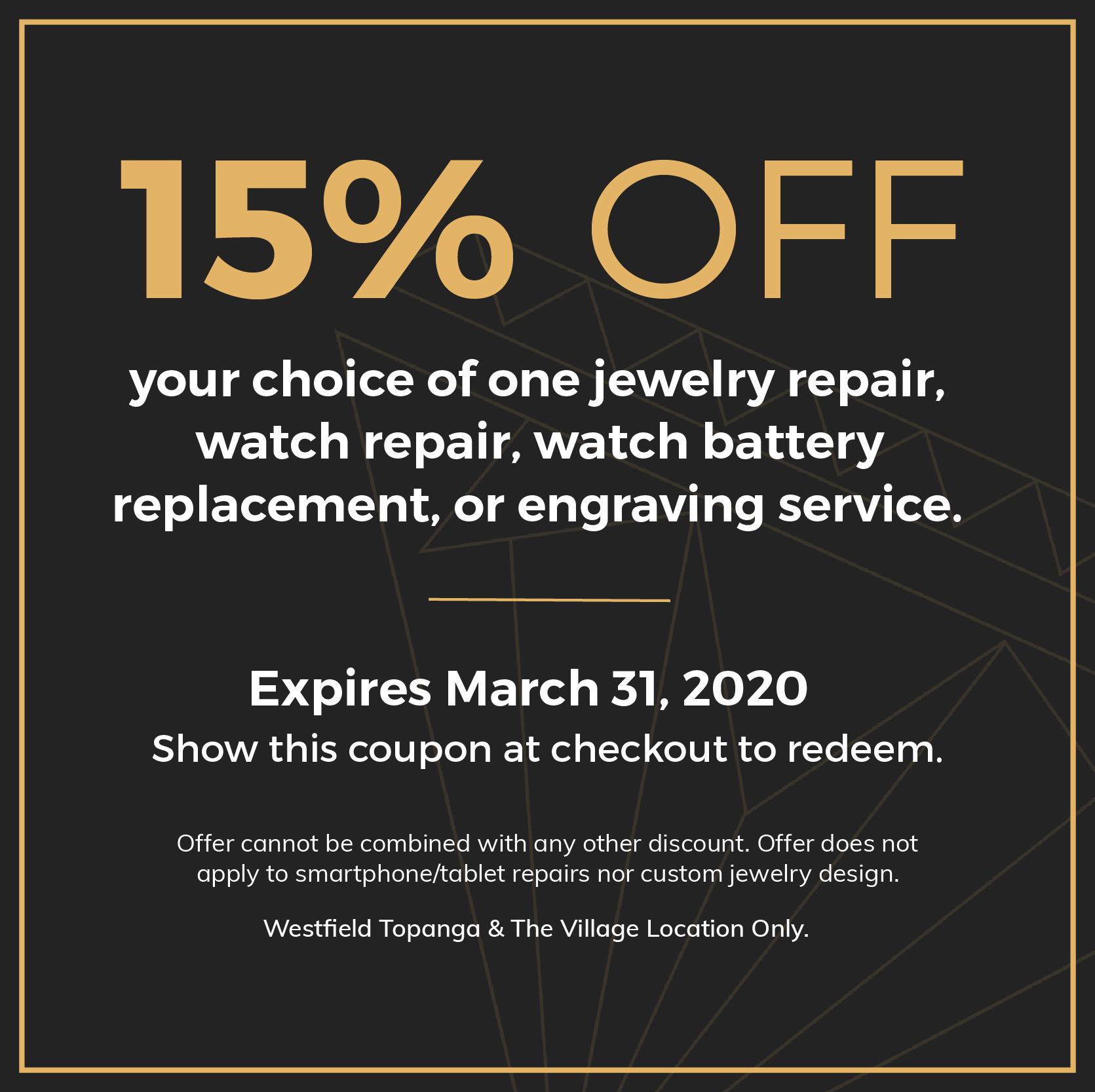15% OFF. your choice of one jewelry repair, watch repair, watch battery replacement, or engraving service. Expires March 31, 2020. Show this coupon at checkout to redeem. Offer cannot be combined with any other discount. Offer does not apply to smartphone/tablet repairs nor custom jewelry design. Westfield Topanga & The Village Location Only.